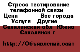 Стресс-тестирование телефонной связи › Цена ­ 1 000 - Все города Услуги » Другие   . Сахалинская обл.,Южно-Сахалинск г.